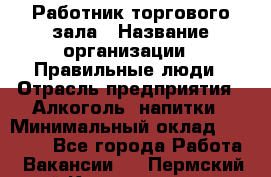 Работник торгового зала › Название организации ­ Правильные люди › Отрасль предприятия ­ Алкоголь, напитки › Минимальный оклад ­ 24 000 - Все города Работа » Вакансии   . Пермский край,Красновишерск г.